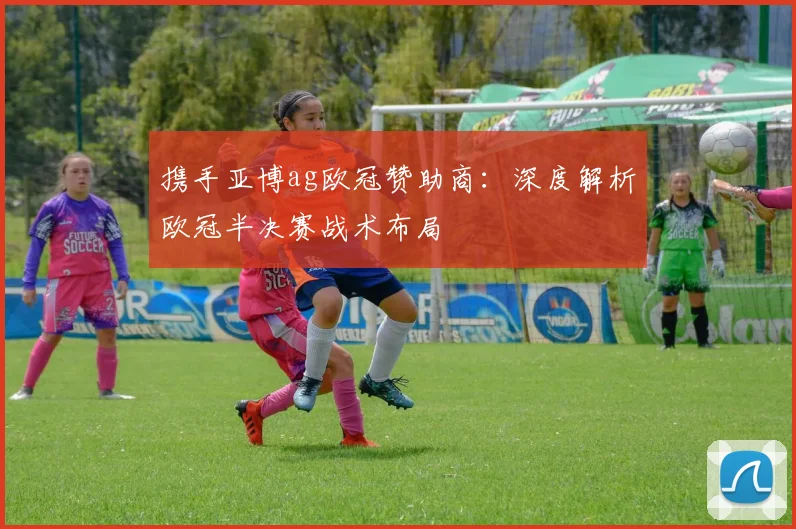 携手亚博ag欧冠赞助商:深度解析欧冠半决赛战术布局