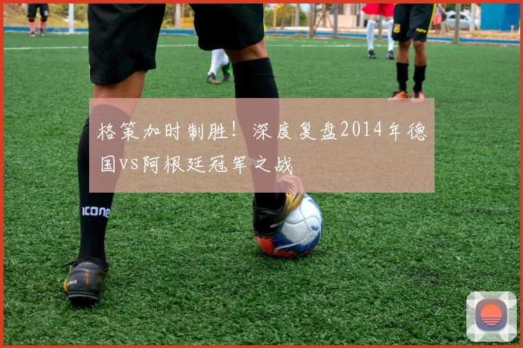 格策加时制胜!深度复盘2014年德国vs阿根廷冠军之战